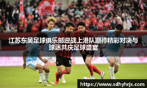 江苏东吴足球俱乐部迎战上港队期待精彩对决与球迷共庆足球盛宴